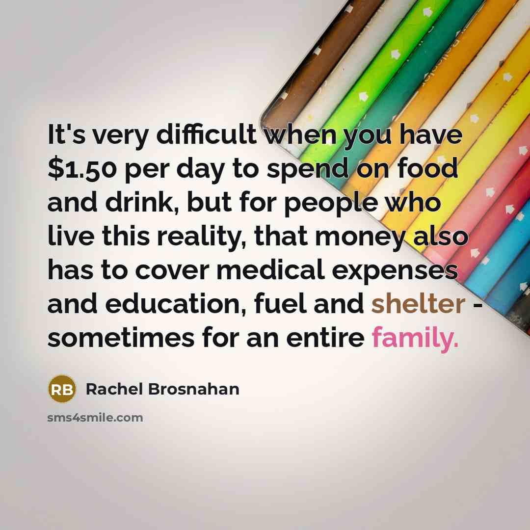“It's very difficult when you have $1.50 per day to spend on food and drink, but for people who live this reality, that money also has to cover medical expenses and education, fuel and shelter - sometimes for an entire family.” quote by Rachel Brosnahan