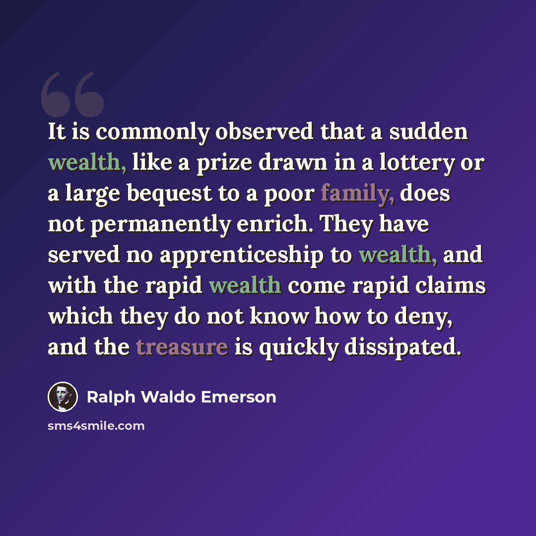 “It is commonly observed that a sudden wealth, like a prize drawn in a lottery or a large bequest to a poor family, does not permanently enrich. They have served no apprenticeship to wealth, and with the rapid wealth come rapid claims which they do not know how to deny, and the treasure is quickly…” quote by Ralph Waldo Emerson