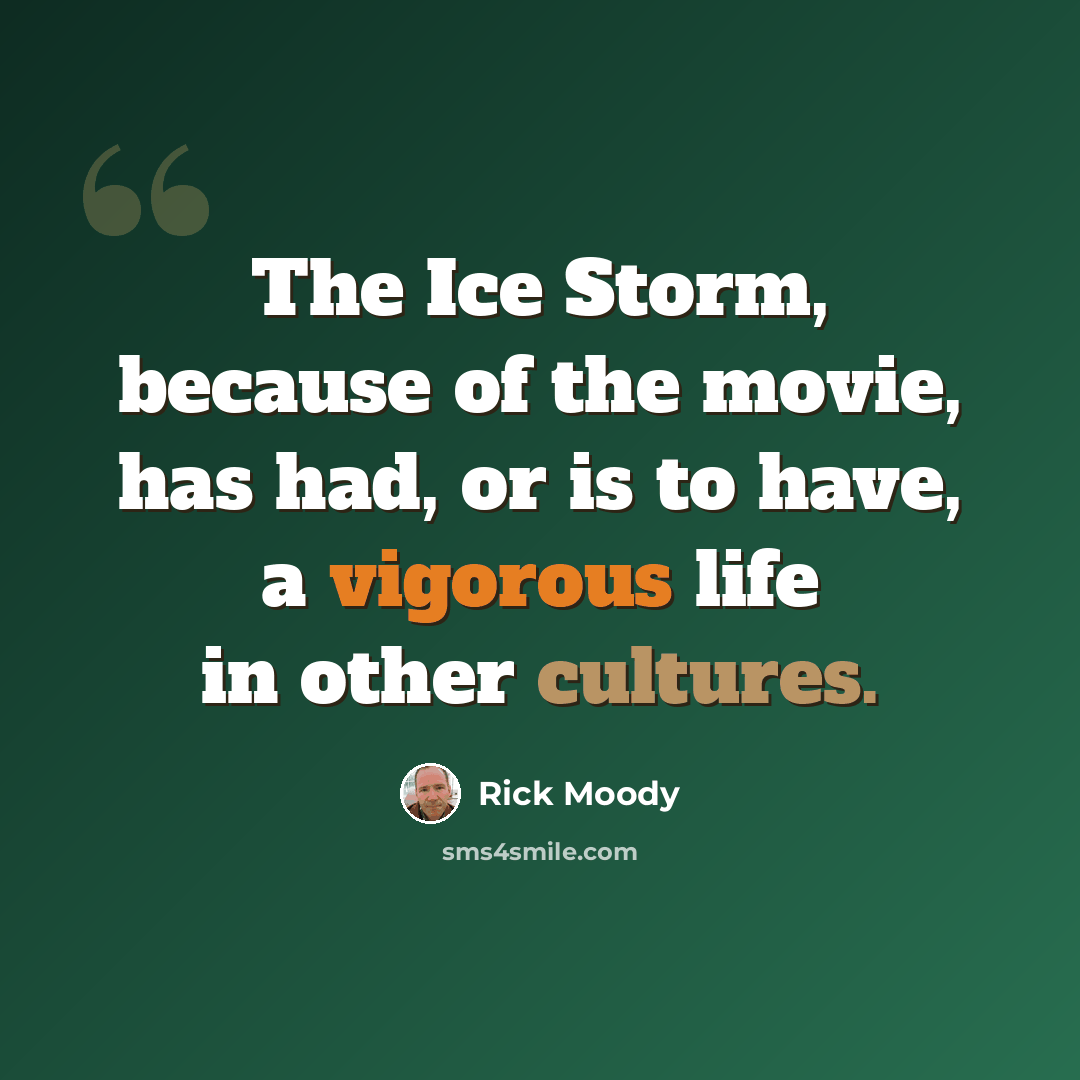 “The Ice Storm, because of the movie, has had, or is to have, a vigorous life in other cultures.” quote by Rick Moody