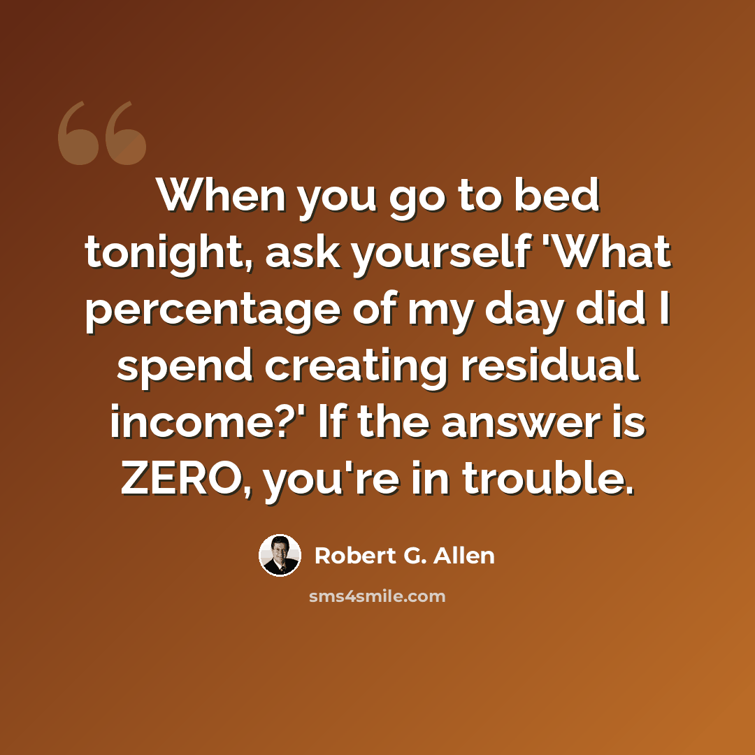 “When you go to bed tonight, ask yourself 'What percentage of my day did I spend creating residual income?' If the answer is ZERO, you're in trouble.” quote by Robert G. Allen