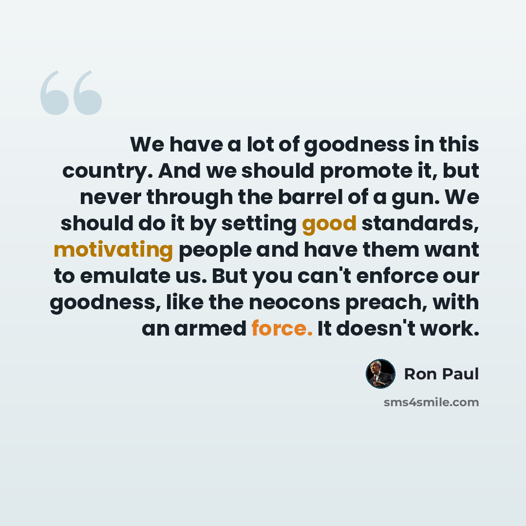 “We have a lot of goodness in this country. And we should promote it, but never through the barrel of a gun. We should do it by setting good standards, motivating people and have them want to emulate us. But you can't enforce our goodness, like the neocons preach, with an armed force. It doesn't…” quote by Ron Paul