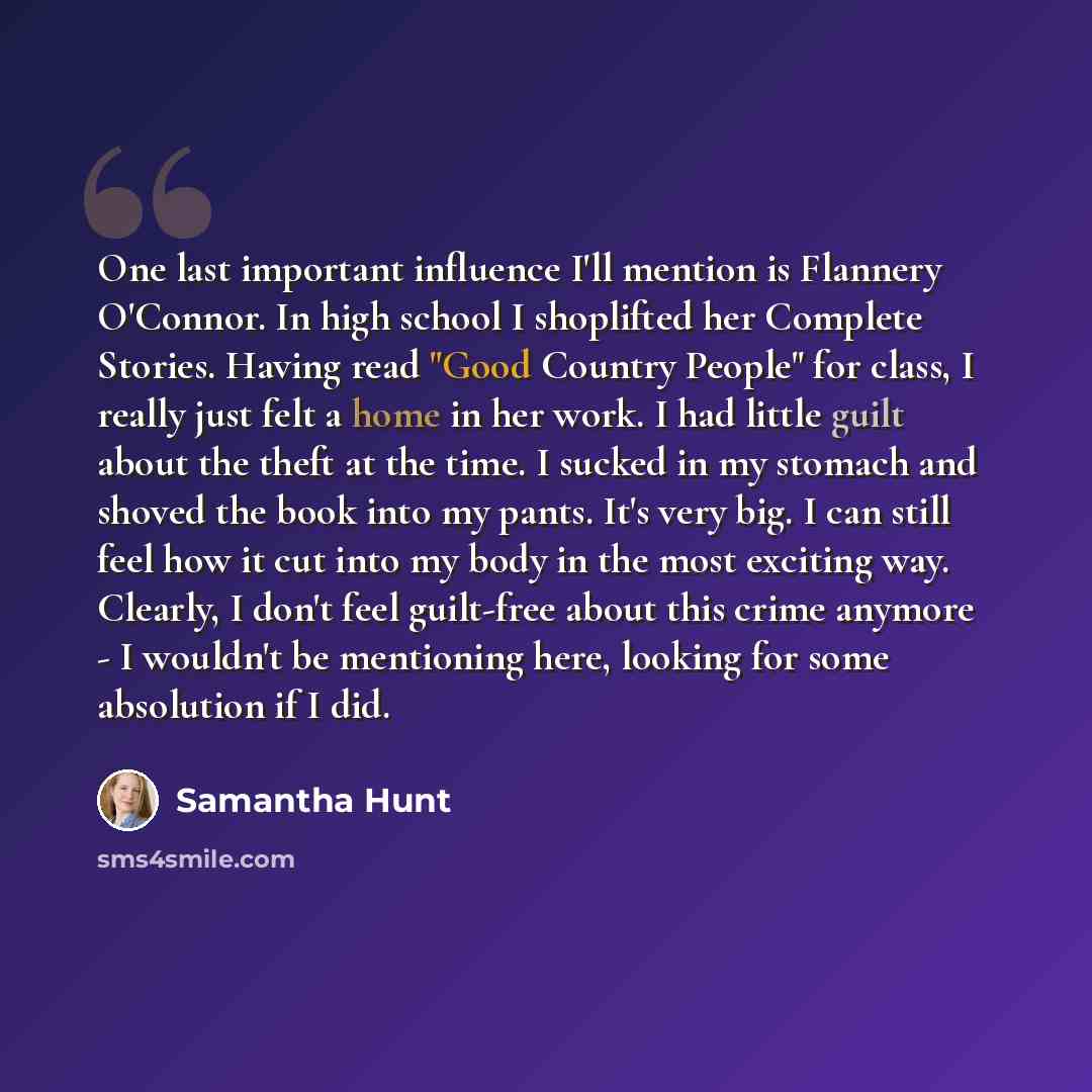“One last important influence I'll mention is Flannery O'Connor. In high school I shoplifted her Complete Stories. Having read "Good Country People" for class, I really just felt a home in her work. I had little guilt about the theft at the time. I sucked in my stomach and shoved the book into my…” quote by Samantha Hunt