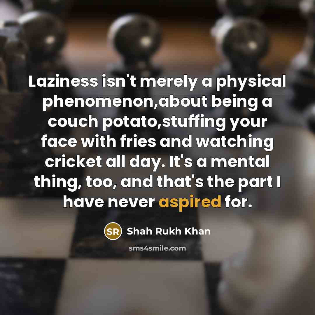 “Laziness isn't merely a physical phenomenon,about being a couch potato,stuffing your face with fries and watching cricket all day. It's a mental thing, too, and that's the part I have never aspired for.” quote by Shah Rukh Khan