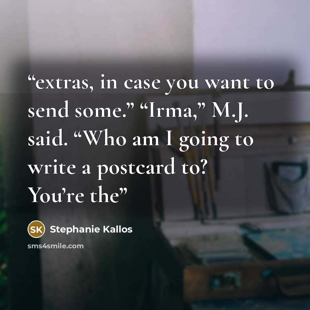 “extras, in case you want to send some.” “Irma,” M.J. said. “Who am I going to write a postcard to? You’re the” quote by Stephanie Kallos