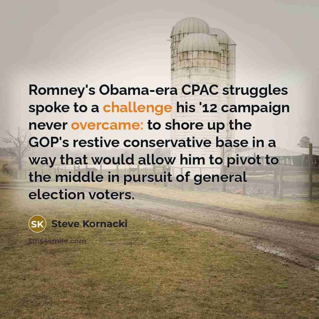 “Romney's Obama-era CPAC struggles spoke to a challenge his '12 campaign never overcame: to shore up the GOP's restive conservative base in a way that would allow him to pivot to the middle in pursuit of general election voters.” quote by Steve Kornacki