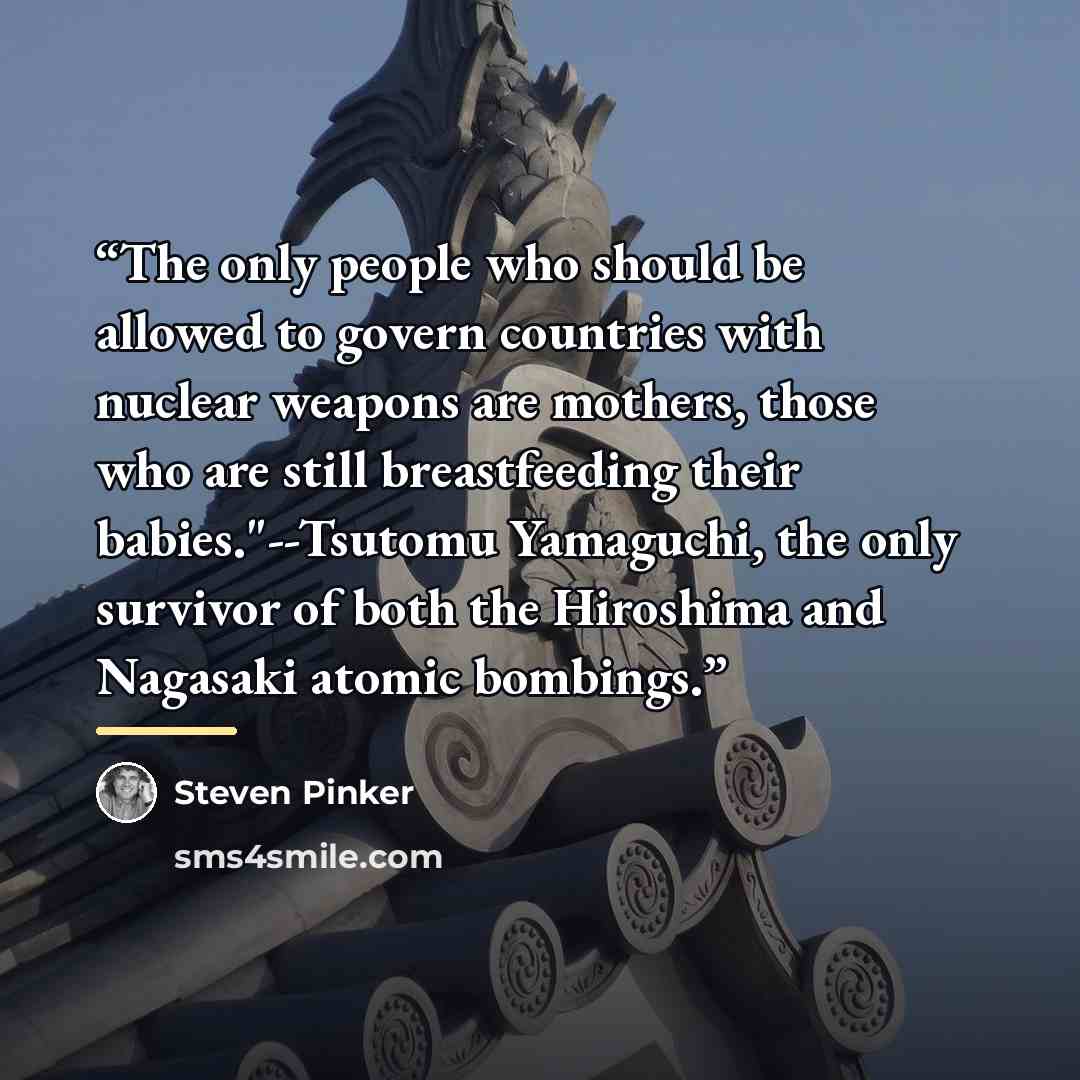 “The only people who should be allowed to govern countries with nuclear weapons are mothers, those who are still breastfeeding their babies."--Tsutomu Yamaguchi, the only survivor of both the Hiroshima and Nagasaki atomic bombings.” quote by Steven Pinker
