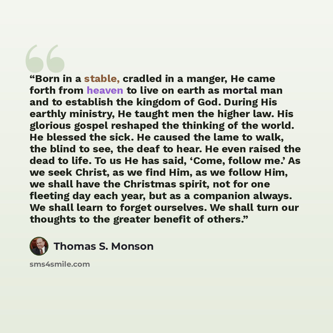 “Born in a stable, cradled in a manger, He came forth from heaven to live on earth as mortal man and to establish the kingdom of God. During His earthly ministry, He taught men the higher law. His glorious gospel reshaped the thinking of the world. He blessed the sick. He caused the lame to walk…” quote by Thomas S. Monson