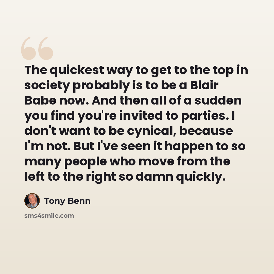 “The quickest way to get to the top in society probably is to be a Blair Babe now. And then all of a sudden you find you're invited to parties. I don't want to be cynical, because I'm not. But I've seen it happen to so many people who move from the left to the right so damn quickly.” quote by Tony Benn