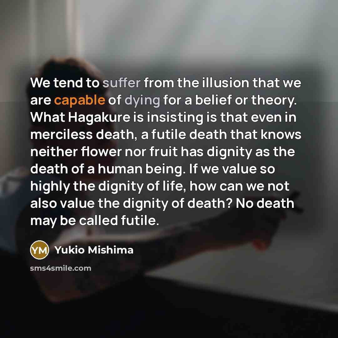 “We tend to suffer from the illusion that we are capable of dying for a belief or theory. What Hagakure is insisting is that even in merciless death, a futile death that knows neither flower nor fruit has dignity as the death of a human being. If we value so highly the dignity of life, how can we…” quote by Yukio Mishima