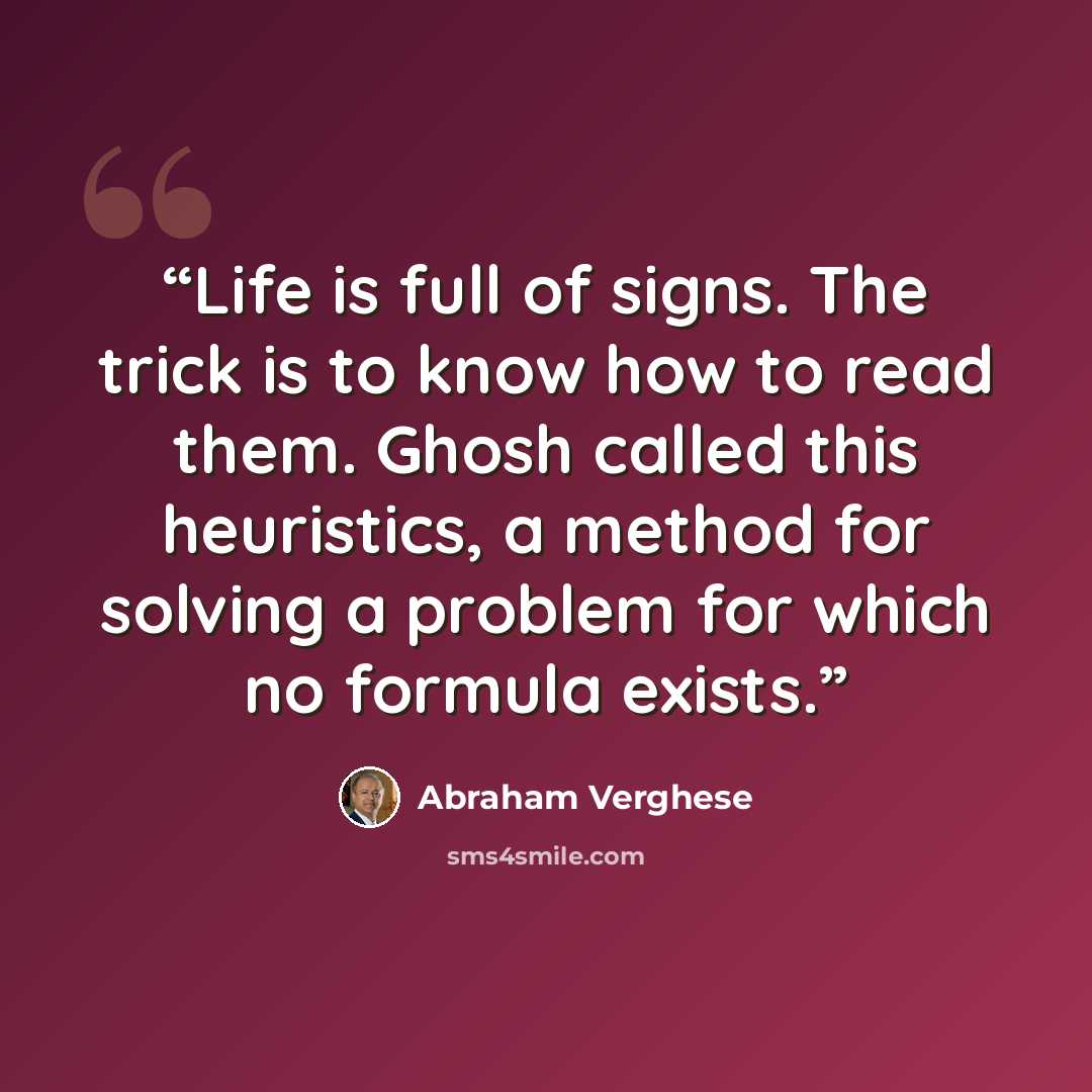 “Life is full of signs. The trick is to know how to read them. Ghosh called this heuristics, a method for solving a problem for which no formula exists.” quote by Abraham Verghese