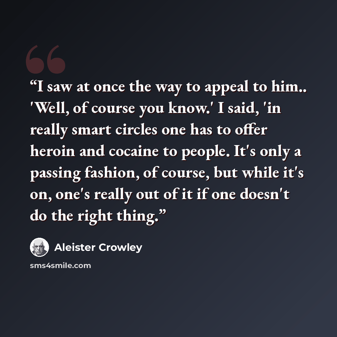 “I saw at once the way to appeal to him.. 'Well, of course you know.' I said, 'in really smart circles one has to offer heroin and cocaine to people. It's only a passing fashion, of course, but while it's on, one's really out of it if one doesn't do the right thing.” quote by Aleister Crowley