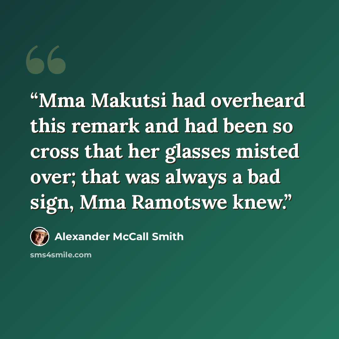 “Mma Makutsi had overheard this remark and had been so cross that her glasses misted over; that was always a bad sign, Mma Ramotswe knew.” quote by Alexander McCall Smith