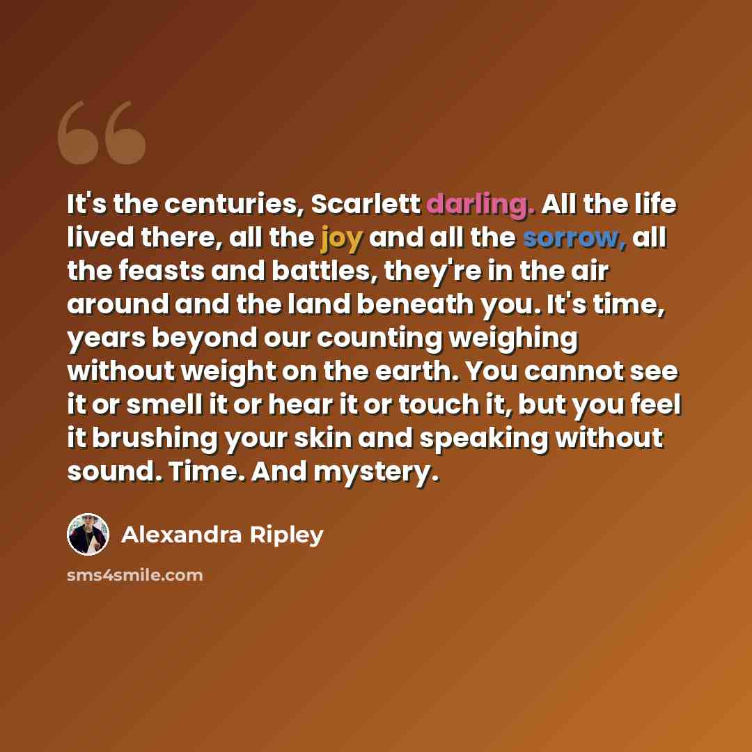 “It's the centuries, Scarlett darling. All the life lived there, all the joy and all the sorrow, all the feasts and battles, they're in the air around and the land beneath you. It's time, years beyond our counting weighing without weight on the earth. You cannot see it or smell it or hear it or…” quote by Alexandra Ripley