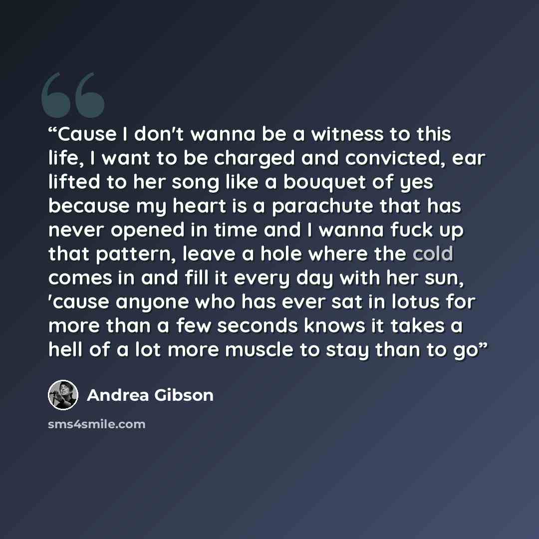 “Cause I don't wanna be a witness to this life, I want to be charged and convicted, ear lifted to her song like a bouquet of yes because my heart is a parachute that has never opened in time and I wanna fuck up that pattern, leave a hole where the cold comes in and fill it every day with her sun…” quote by Andrea Gibson