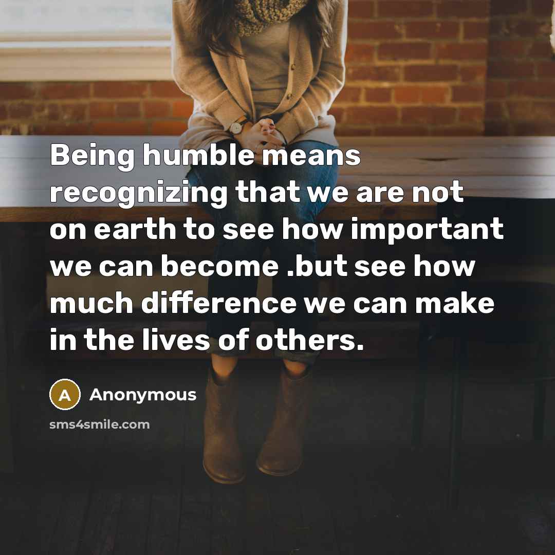 “Being humble means recognizing that we are not on earth to see how important we can become .but see how much difference we can make in the lives of others.” quote by Anonymous