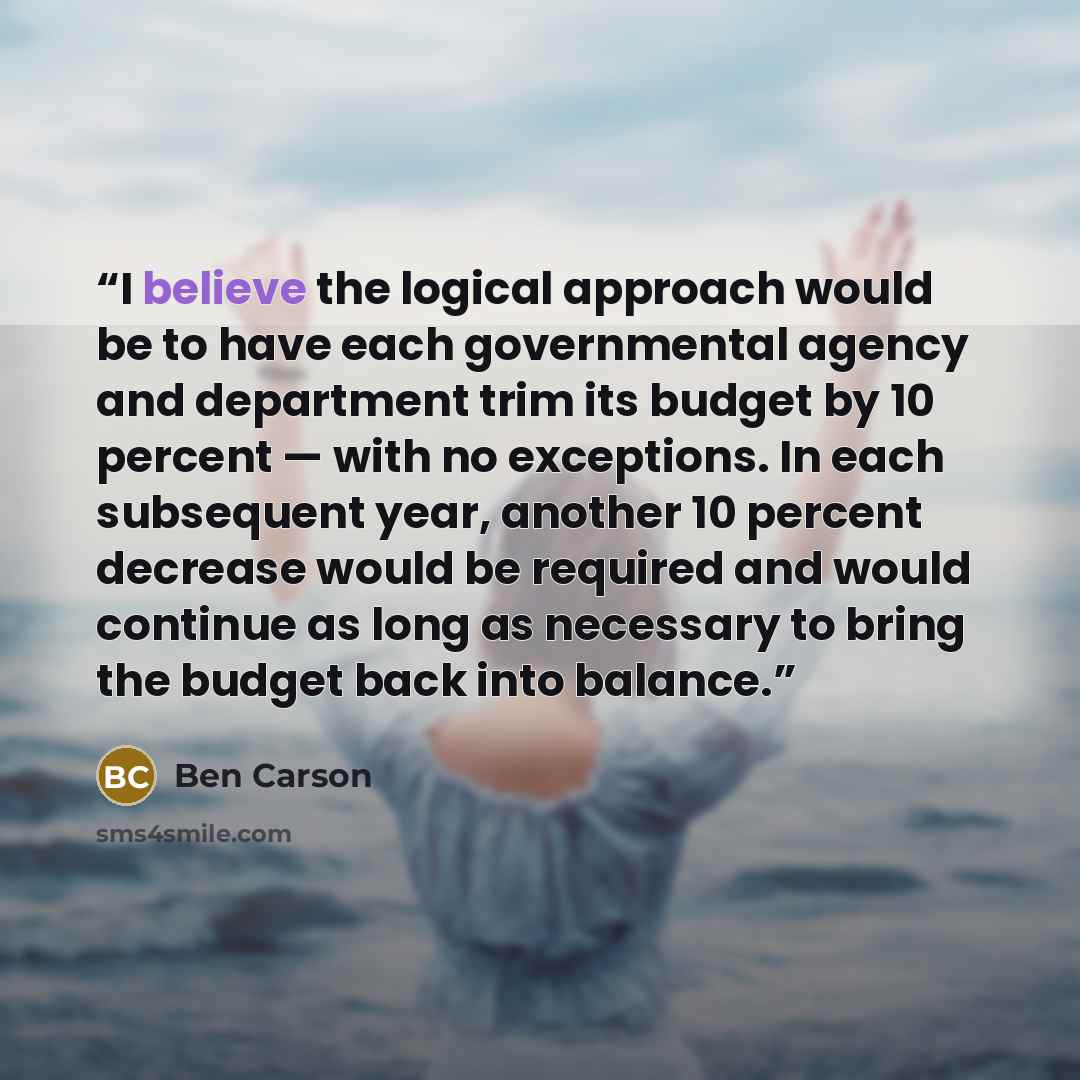 “I believe the logical approach would be to have each governmental agency and department trim its budget by 10 percent — with no exceptions. In each subsequent year, another 10 percent decrease would be required and would continue as long as necessary to bring the budget back into balance.” quote by Ben Carson