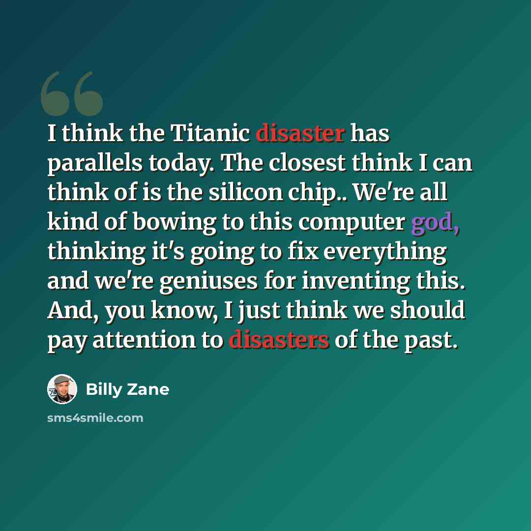 “I think the Titanic disaster has parallels today. The closest think I can think of is the silicon chip.. We're all kind of bowing to this computer god, thinking it's going to fix everything and we're geniuses for inventing this. And, you know, I just think we should pay attention to disasters of…” quote by Billy Zane