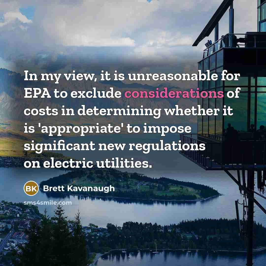 “In my view, it is unreasonable for EPA to exclude considerations of costs in determining whether it is 'appropriate' to impose significant new regulations on electric utilities.” quote by Brett Kavanaugh