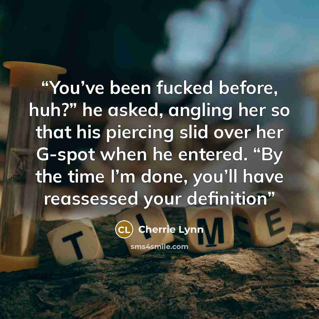 “You’ve been fucked before, huh?” he asked, angling her so that his piercing slid over her G-spot when he entered. “By the time I’m done, you’ll have reassessed your definition” quote by Cherrie Lynn
