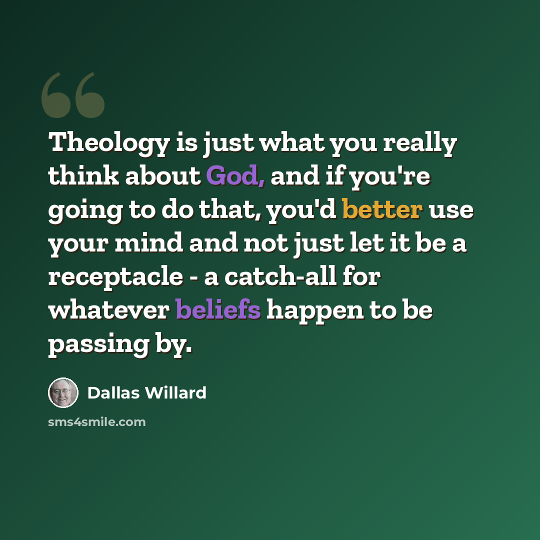 “Theology is just what you really think about God, and if you're going to do that, you'd better use your mind and not just let it be a receptacle - a catch-all for whatever beliefs happen to be passing by.” quote by Dallas Willard