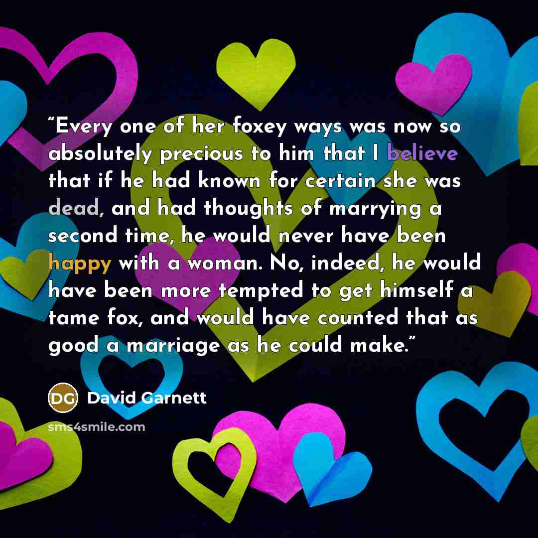 “Every one of her foxey ways was now so absolutely precious to him that I believe that if he had known for certain she was dead, and had thoughts of marrying a second time, he would never have been happy with a woman. No, indeed, he would have been more tempted to get himself a tame fox, and would…” quote by David Garnett