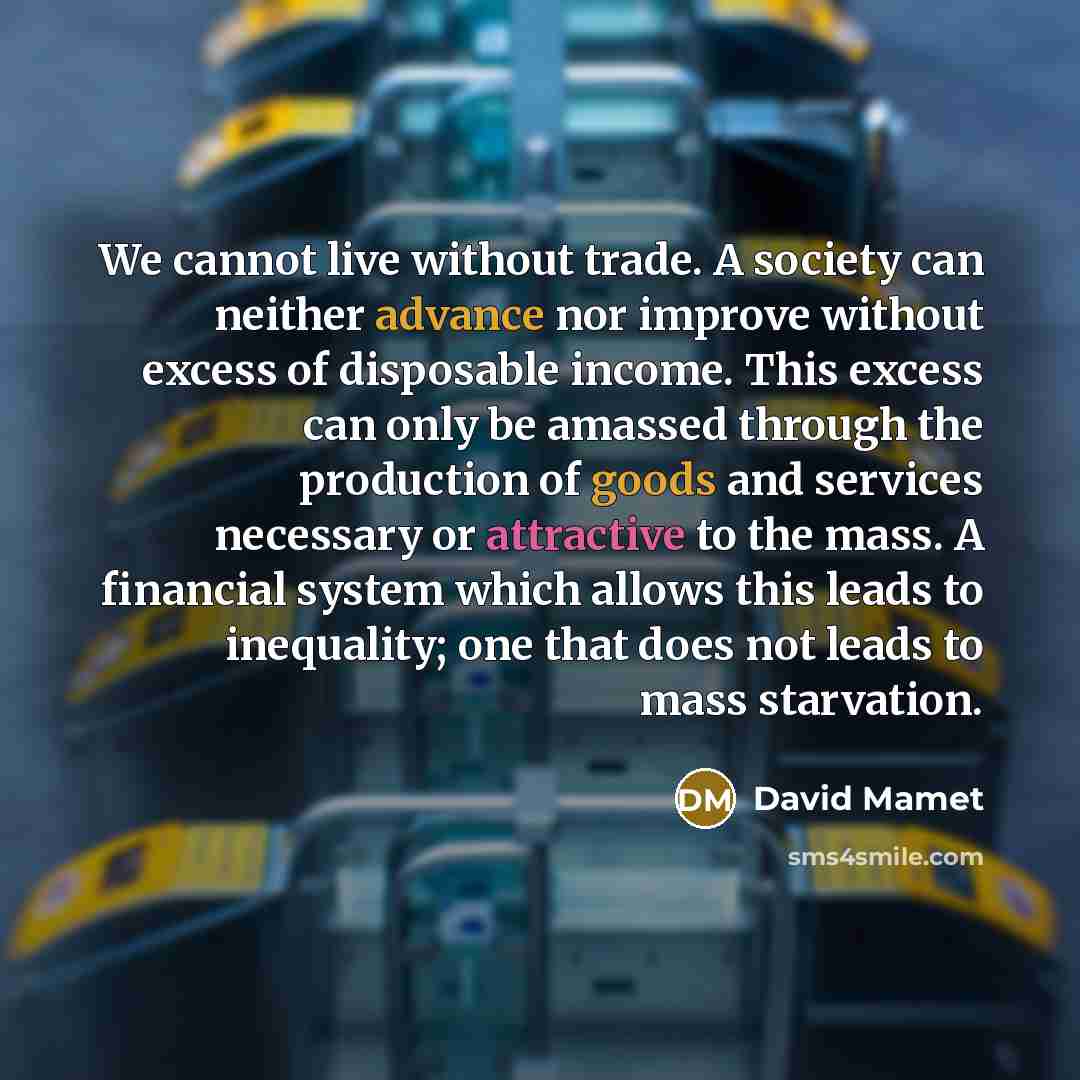 “We cannot live without trade. A society can neither advance nor improve without excess of disposable income. This excess can only be amassed through the production of goods and services necessary or attractive to the mass. A financial system which allows this leads to inequality; one that does not…” quote by David Mamet