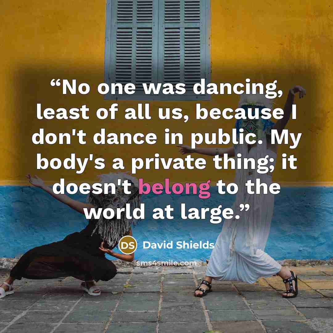 “No one was dancing, least of all us, because I don't dance in public. My body's a private thing; it doesn't belong to the world at large.” quote by David Shields
