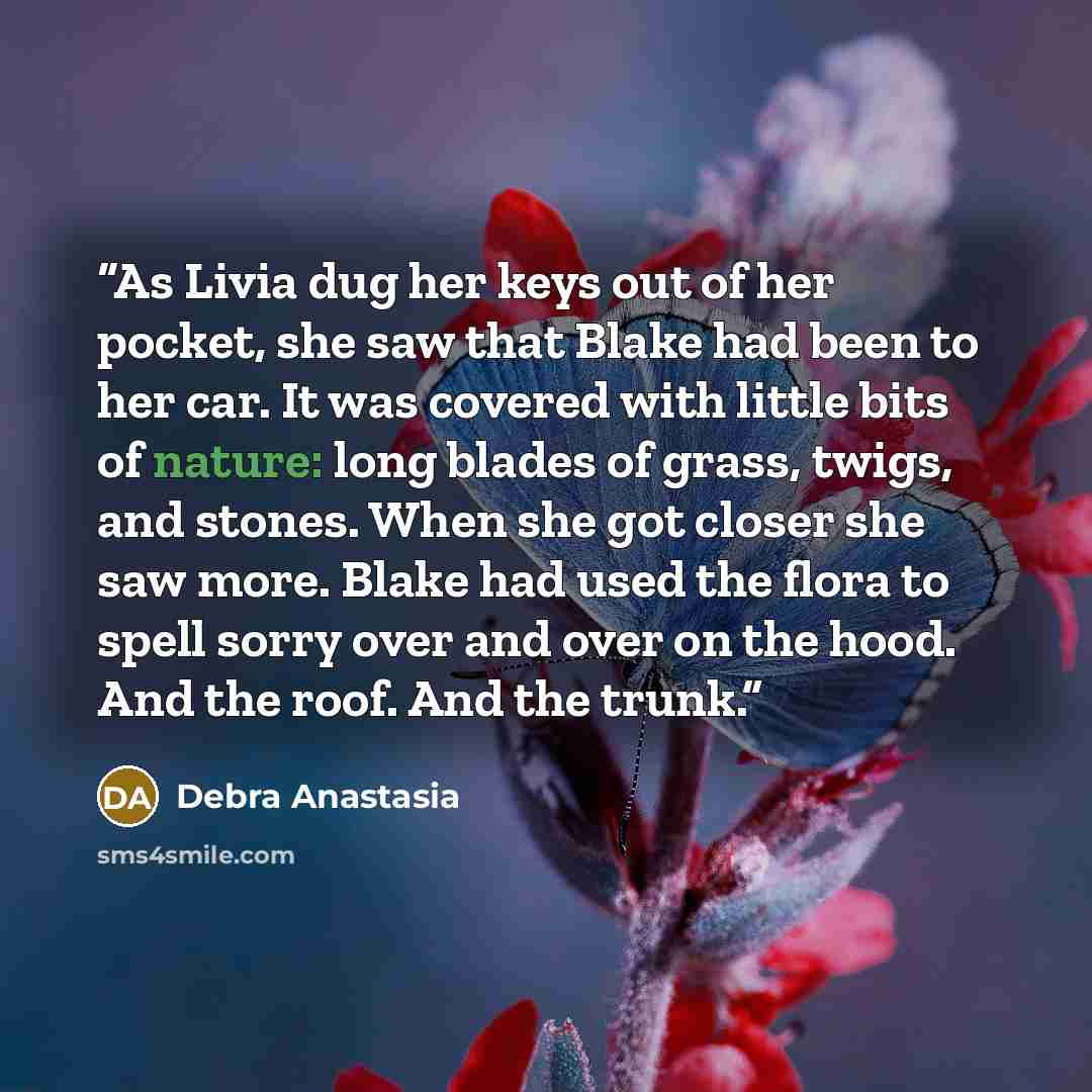 “As Livia dug her keys out of her pocket, she saw that Blake had been to her car. It was covered with little bits of nature: long blades of grass, twigs, and stones. When she got closer she saw more. Blake had used the flora to spell sorry over and over on the hood. And the roof. And the trunk.” quote by Debra Anastasia