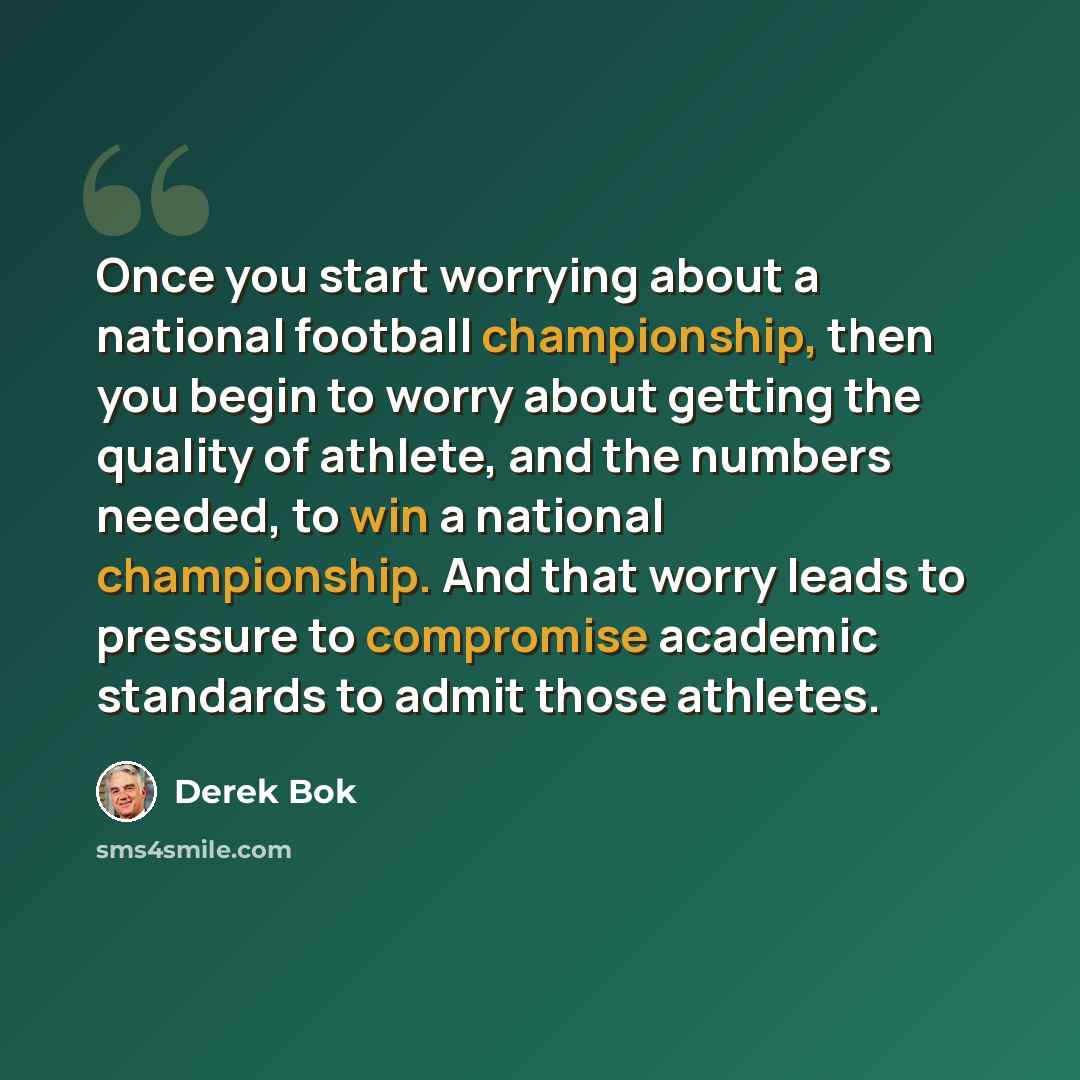 “Once you start worrying about a national football championship, then you begin to worry about getting the quality of athlete, and the numbers needed, to win a national championship. And that worry leads to pressure to compromise academic standards to admit those athletes.” quote by Derek Bok