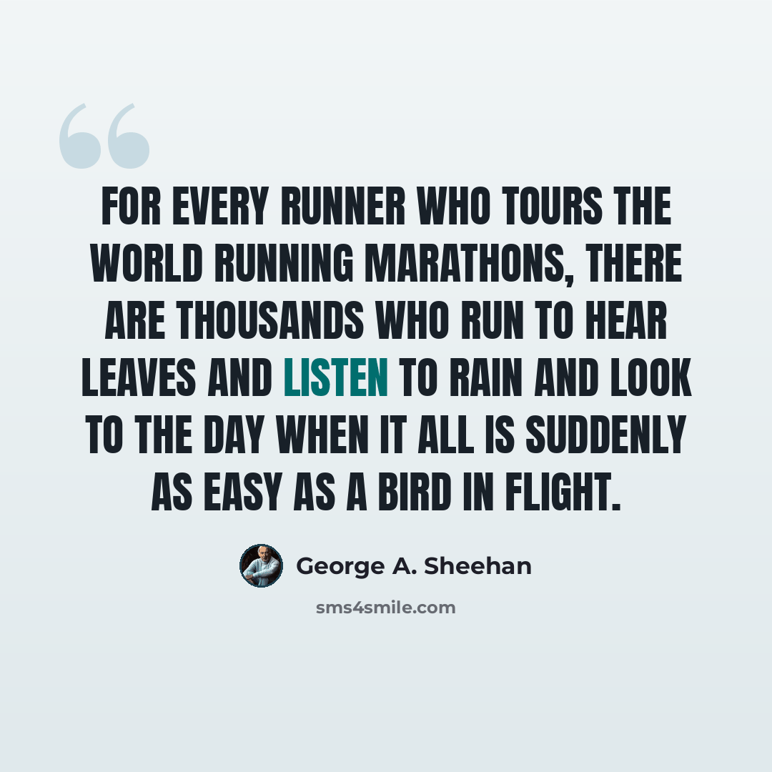 “For every runner who tours the world running marathons, there are thousands who run to hear leaves and listen to rain and look to the day when it all is suddenly as easy as a bird in flight.” quote by George A. Sheehan