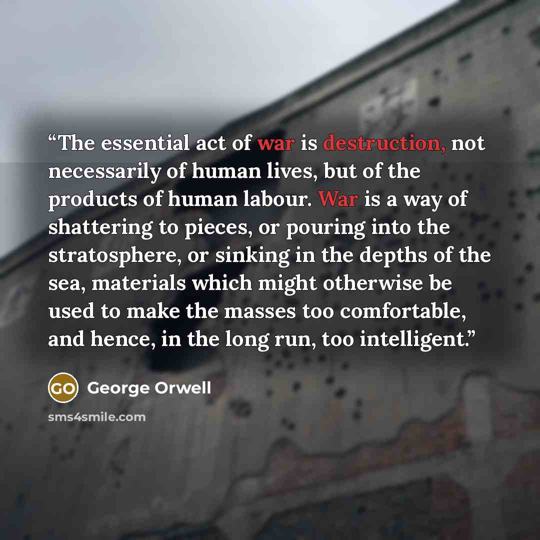 “The essential act of war is destruction, not necessarily of human lives, but of the products of human labour. War is a way of shattering to pieces, or pouring into the stratosphere, or sinking in the depths of the sea, materials which might otherwise be used to make the masses too comfortable, and…” quote by George Orwell
