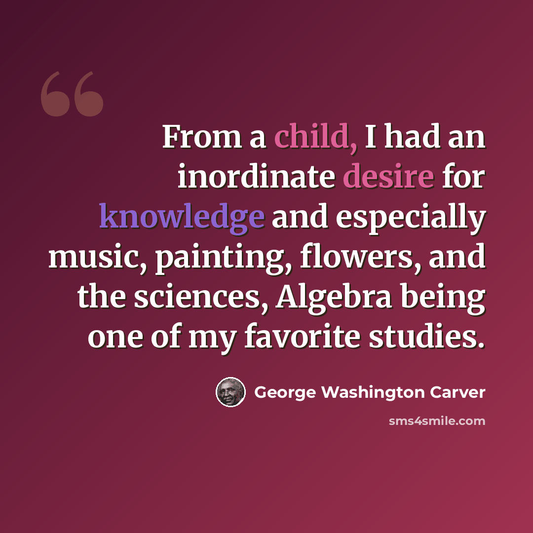 “From a child, I had an inordinate desire for knowledge and especially music, painting, flowers, and the sciences, Algebra being one of my favorite studies.” quote by George Washington Carver