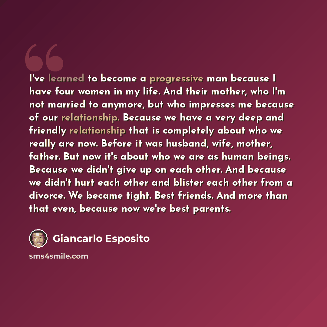 “I've learned to become a progressive man because I have four women in my life. And their mother, who I'm not married to anymore, but who impresses me because of our relationship. Because we have a very deep and friendly relationship that is completely about who we really are now. Before it was…” quote by Giancarlo Esposito