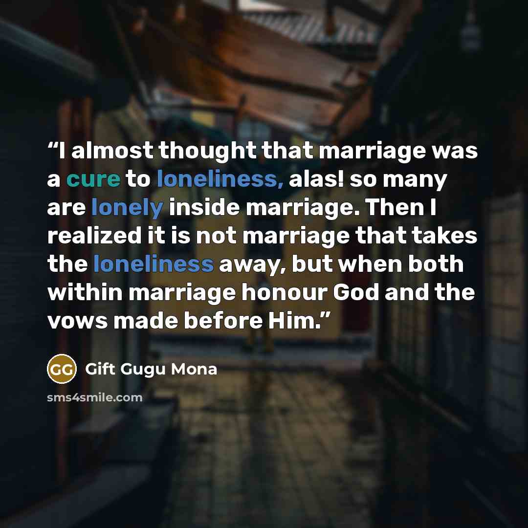 “I almost thought that marriage was a cure to loneliness, alas! so many are lonely inside marriage. Then I realized it is not marriage that takes the loneliness away, but when both within marriage honour God and the vows made before Him.” quote by Gift Gugu Mona