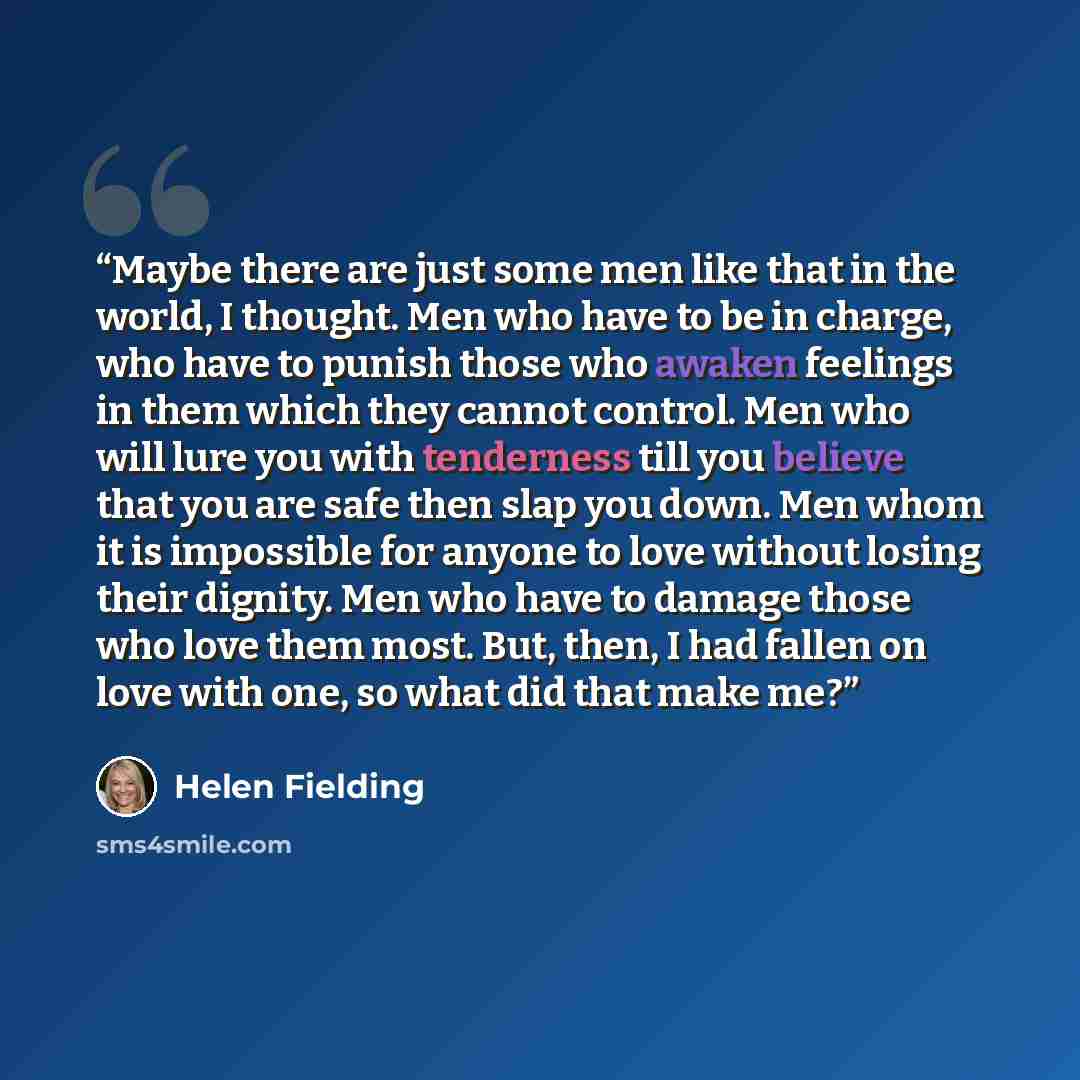 “Maybe there are just some men like that in the world, I thought. Men who have to be in charge, who have to punish those who awaken feelings in them which they cannot control. Men who will lure you with tenderness till you believe that you are safe then slap you down. Men whom it is impossible for…” quote by Helen Fielding