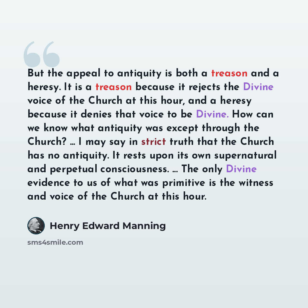 “But the appeal to antiquity is both a treason and a heresy. It is a treason because it rejects the Divine voice of the Church at this hour, and a heresy because it denies that voice to be Divine. How can we know what antiquity was except through the Church? ... I may say in strict truth that the…” quote by Henry Edward Manning