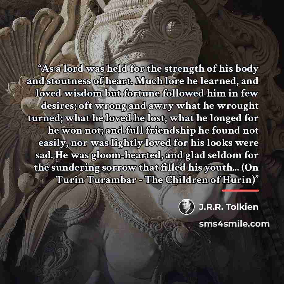 “As a lord was held for the strength of his body and stoutness of heart. Much lore he learned, and loved wisdom but fortune followed him in few desires; oft wrong and awry what he wrought turned; what he loved he lost, what he longed for he won not; and full friendship he found not easily, nor was…” quote by J.R.R. Tolkien