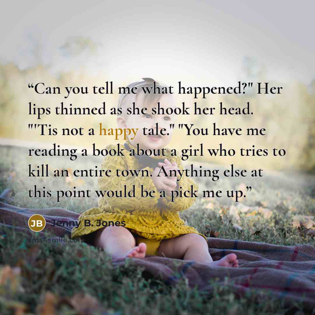 “Can you tell me what happened?" Her lips thinned as she shook her head. "'Tis not a happy tale." "You have me reading a book about a girl who tries to kill an entire town. Anything else at this point would be a pick me up.” quote by Jenny B. Jones