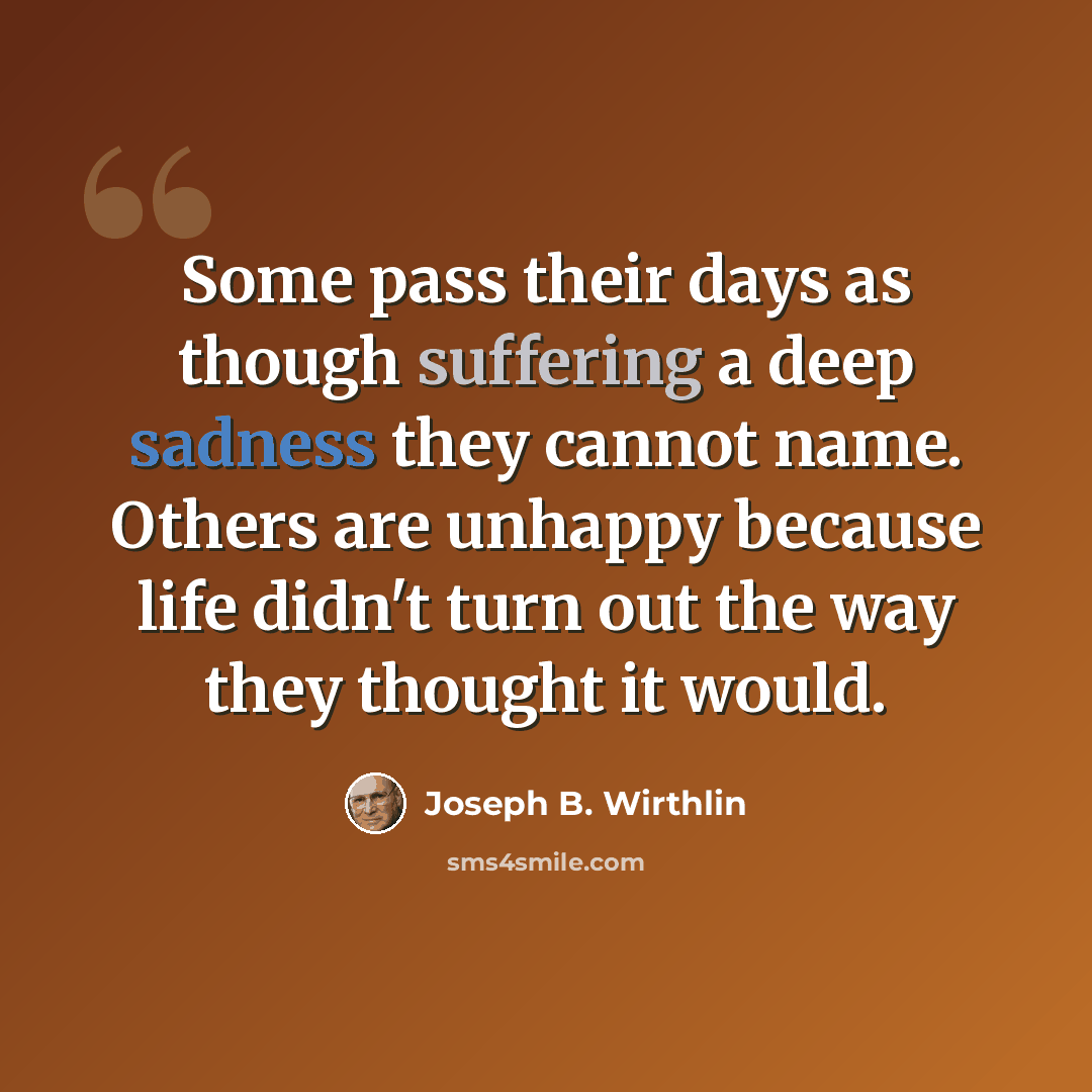 “Some pass their days as though suffering a deep sadness they cannot name. Others are unhappy because life didn't turn out the way they thought it would.” quote by Joseph B. Wirthlin
