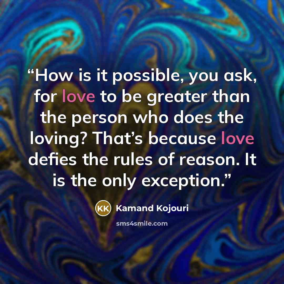 “How is it possible, you ask, for love to be greater than the person who does the loving? That’s because love defies the rules of reason. It is the only exception.” quote by Kamand Kojouri