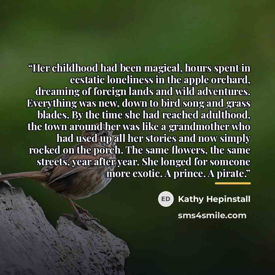 “Her childhood had been magical, hours spent in ecstatic loneliness in the apple orchard, dreaming of foreign lands and wild adventures. Everything was new, down to bird song and grass blades. By the time she had reached adulthood, the town around her was like a grandmother who had used up all her…” quote by Kathy Hepinstall