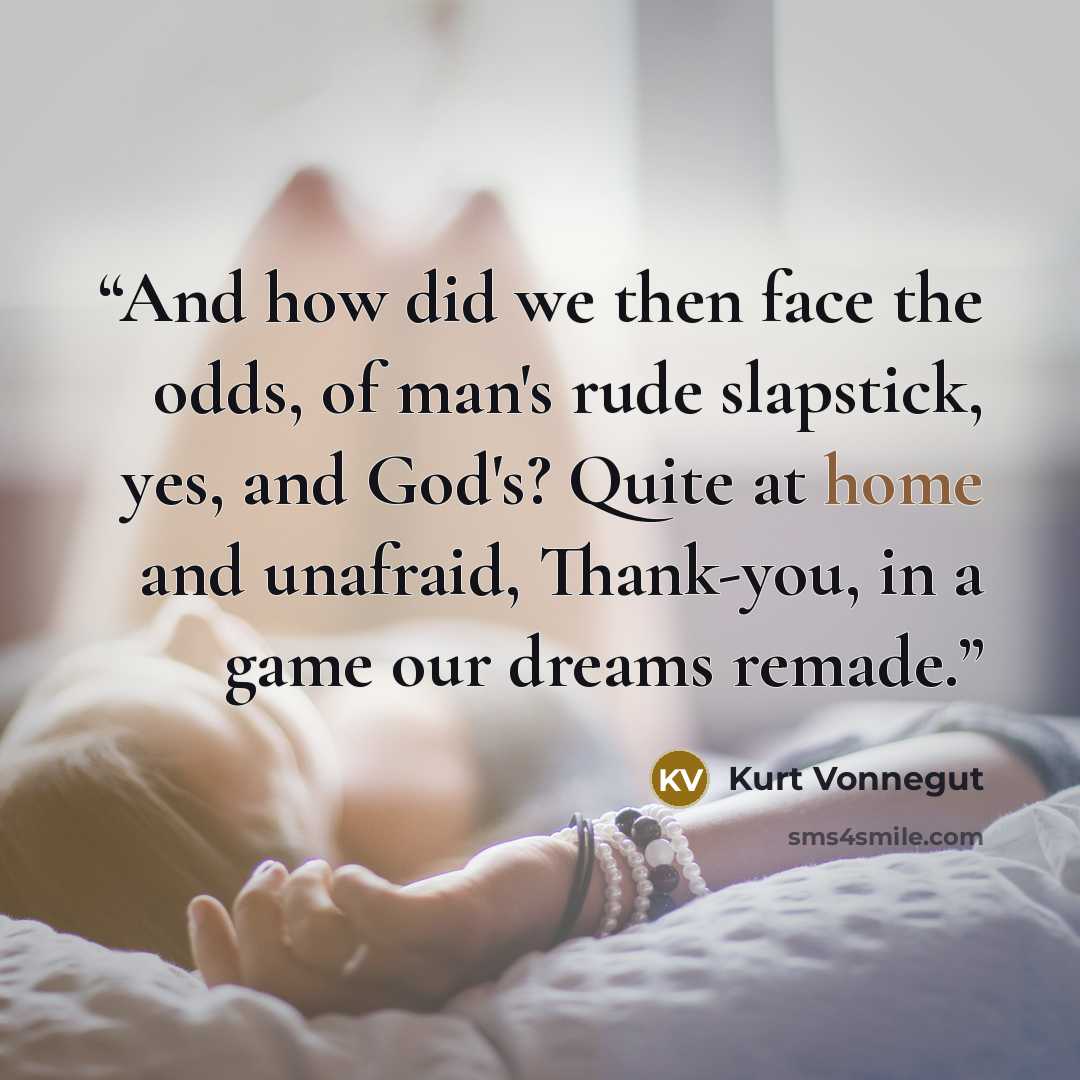 “And how did we then face the odds, of man's rude slapstick, yes, and God's? Quite at home and unafraid, Thank-you, in a game our dreams remade.” quote by Kurt Vonnegut
