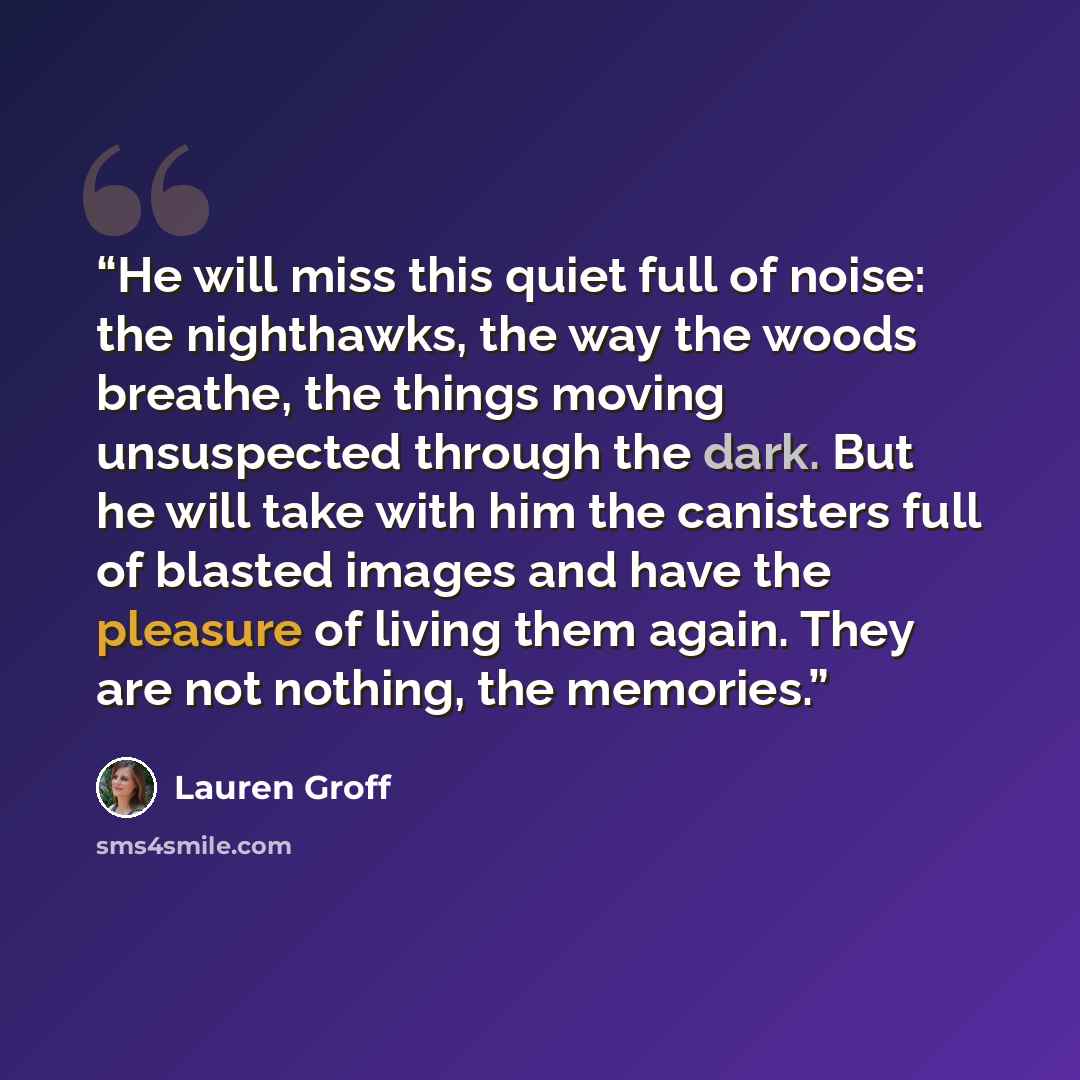 “He will miss this quiet full of noise: the nighthawks, the way the woods breathe, the things moving unsuspected through the dark. But he will take with him the canisters full of blasted images and have the pleasure of living them again. They are not nothing, the memories.” quote by Lauren Groff