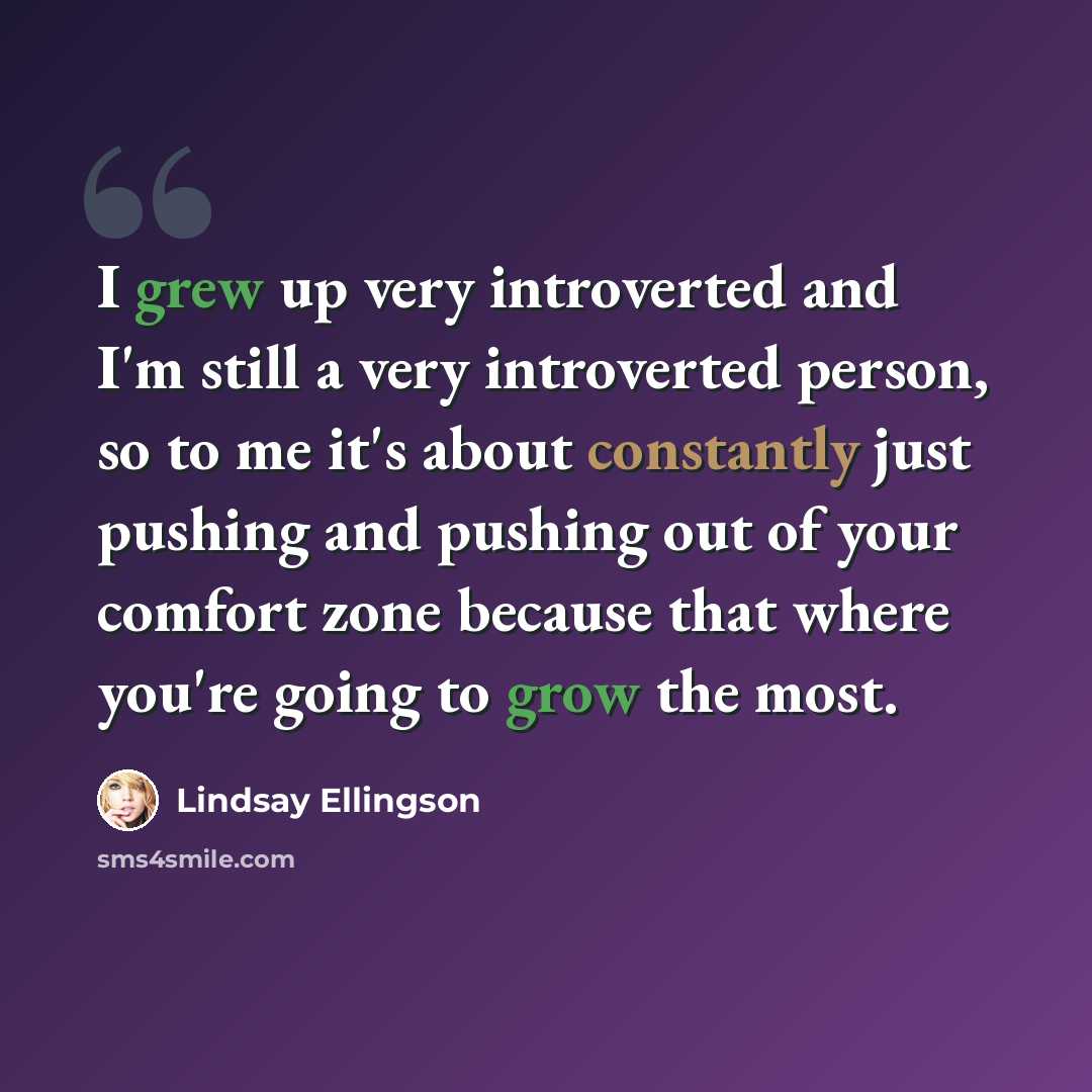 “I grew up very introverted and I'm still a very introverted person, so to me it's about constantly just pushing and pushing out of your comfort zone because that where you're going to grow the most.” quote by Lindsay Ellingson