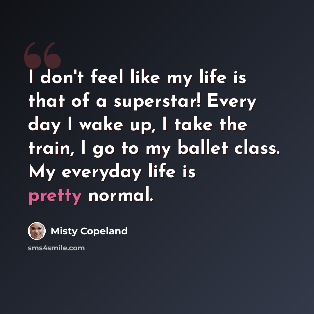 “I don't feel like my life is that of a superstar! Every day I wake up, I take the train, I go to my ballet class. My everyday life is pretty normal.” quote by Misty Copeland