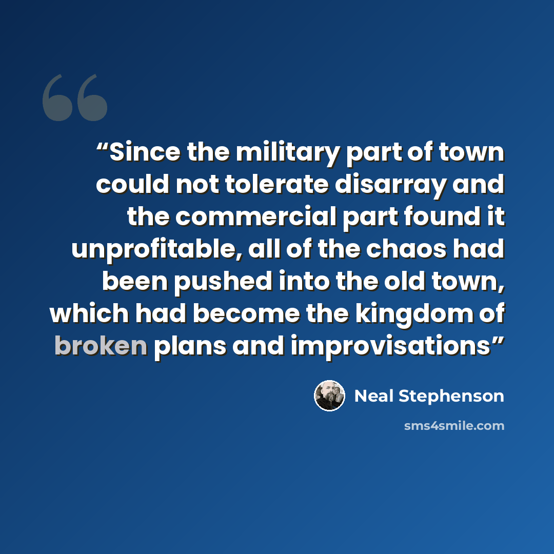 “Since the military part of town could not tolerate disarray and the commercial part found it unprofitable, all of the chaos had been pushed into the old town, which had become the kingdom of broken plans and improvisations” quote by Neal Stephenson