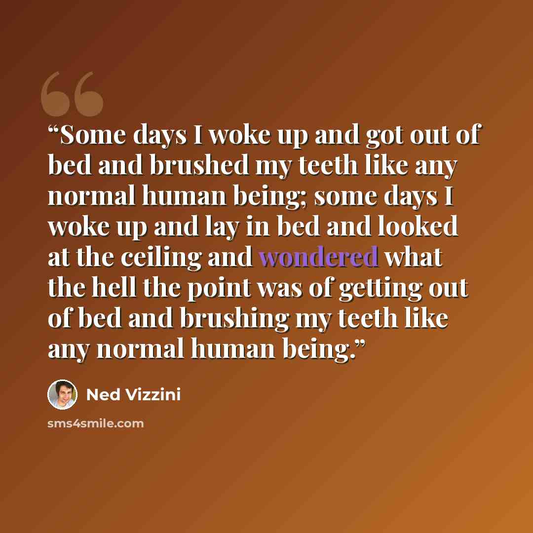 “Some days I woke up and got out of bed and brushed my teeth like any normal human being; some days I woke up and lay in bed and looked at the ceiling and wondered what the hell the point was of getting out of bed and brushing my teeth like any normal human being.” quote by Ned Vizzini