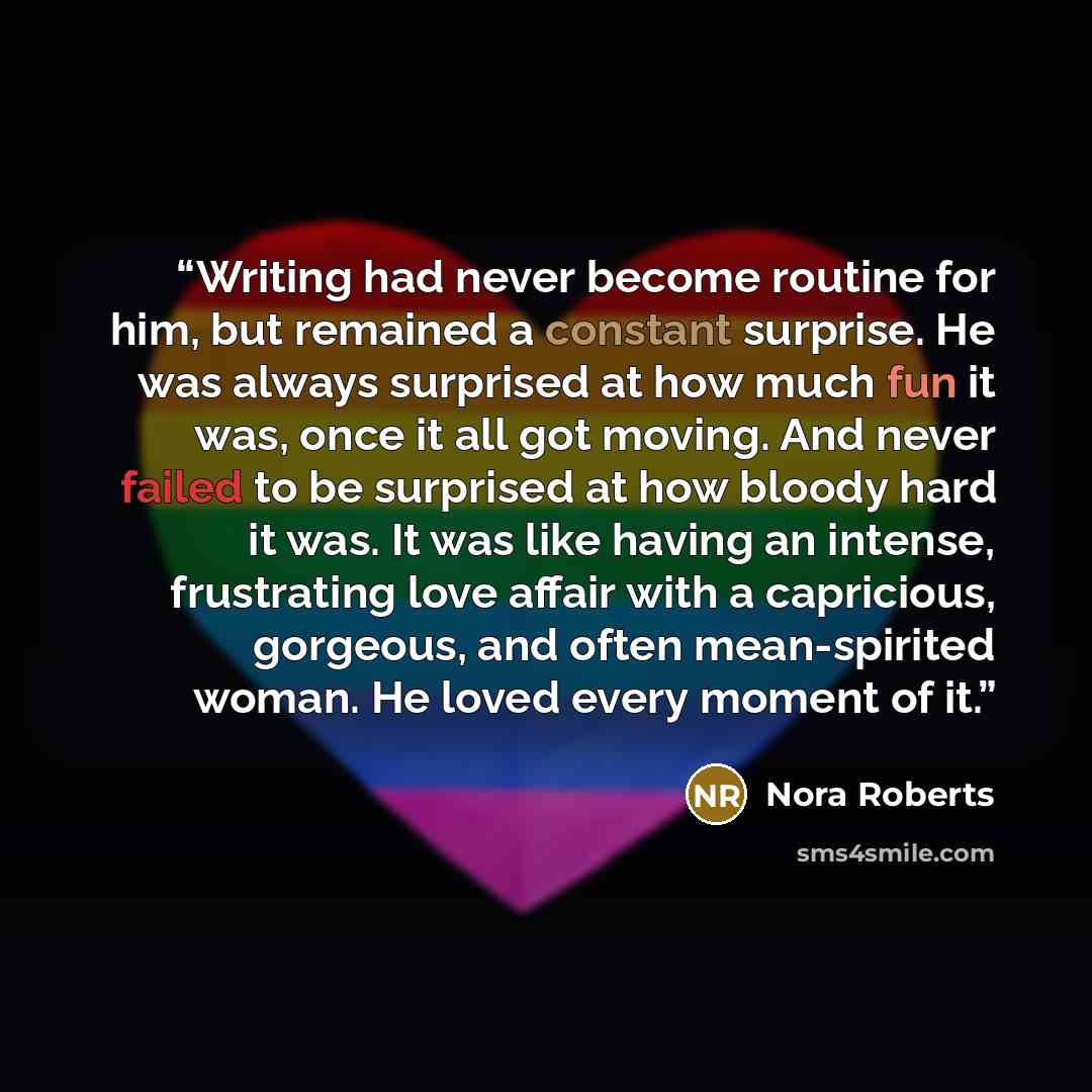 “Writing had never become routine for him, but remained a constant surprise. He was always surprised at how much fun it was, once it all got moving. And never failed to be surprised at how bloody hard it was. It was like having an intense, frustrating love affair with a capricious, gorgeous, and…” quote by Nora Roberts