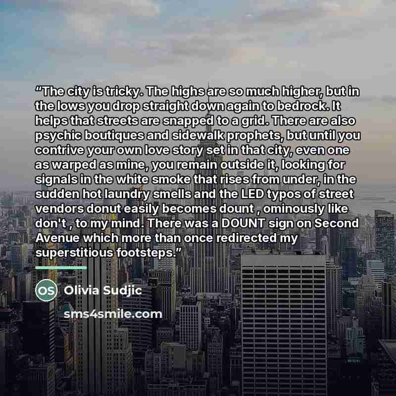 “The city is tricky. The highs are so much higher, but in the lows you drop straight down again to bedrock. It helps that streets are snapped to a grid. There are also psychic boutiques and sidewalk prophets, but until you contrive your own love story set in that city, even one as warped as mine…” quote by Olivia Sudjic