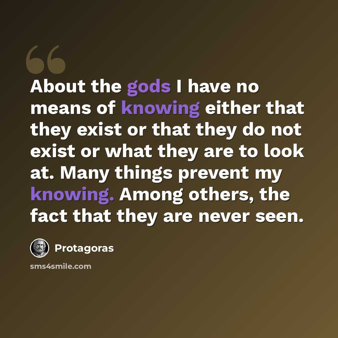 “About the gods I have no means of knowing either that they exist or that they do not exist or what they are to look at. Many things prevent my knowing. Among others, the fact that they are never seen.” quote by Protagoras